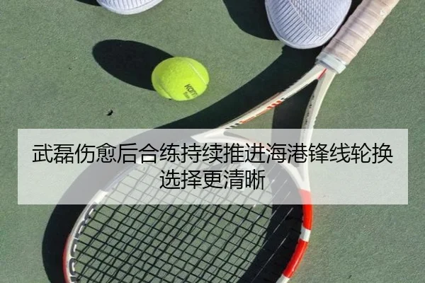 武磊伤愈后合练持续推进海港锋线轮换选择更清晰